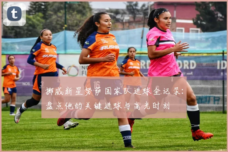 挪威新星努萨国家队进球全记录：盘点他的关键进球与高光时刻