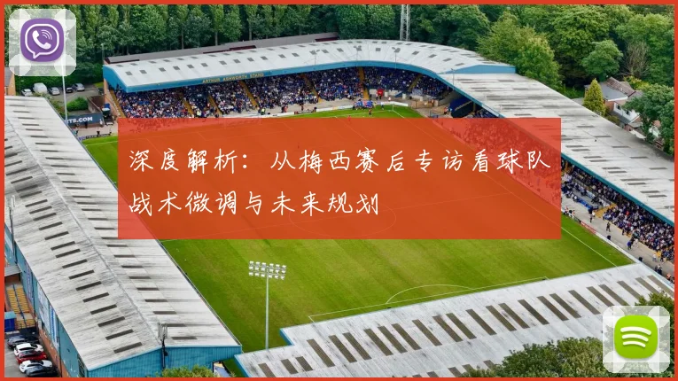 深度解析:从梅西赛后专访看球队战术微调与未来规划